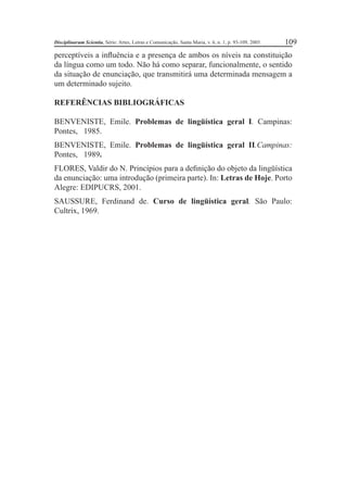 Disciplinarum Scientia, Série: Artes, Letras e Comunicação, Santa Maria, v. 6, n. 1, p. 93-109, 2005. 109 
perceptíveis a infl uência e a presença de ambos os níveis na constituição 
da língua como um todo. Não há como separar, funcionalmente, o sentido 
da situação de enunciação, que transmitirá uma determinada mensagem a 
um determinado sujeito. 
REFERÊNCIAS BIBLIOGRÁFICAS 
BENVENISTE, Emile. Problemas de lingüística geral I. Campinas: 
Pontes, 1985. 
BENVENISTE, Emile. Problemas de lingüística geral II.Campinas: 
Pontes, 1989. 
FLORES, Valdir do N. Princípios para a defi nição do objeto da lingüística 
da enunciação: uma introdução (primeira parte). In: Letras de Hoje. Porto 
Alegre: EDIPUCRS, 2001. 
SAUSSURE, Ferdinand de. Curso de lingüística geral. São Paulo: 
Cultrix, 1969. 
