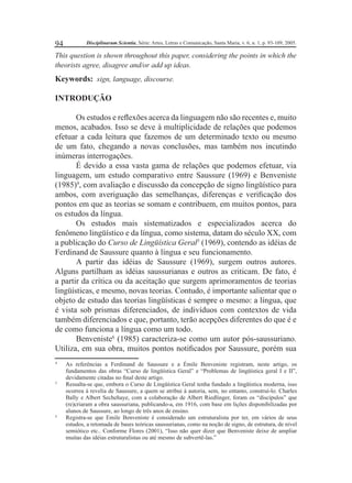 94 Disciplinarum Scientia, Série: Artes, Letras e Comunicação, Santa Maria, v. 6, n. 1, p. 93-109, 2005. 
This question is shown throughout this paper, considering the points in which the 
theorists agree, disagree and/or add up ideas. 
Keywords: sign, language, discourse. 
INTRODUÇÃO 
Os estudos e refl exões acerca da linguagem não são recentes e, muito 
menos, acabados. Isso se deve à multiplicidade de relações que podemos 
efetuar a cada leitura que fazemos de um determinado texto ou mesmo 
de um fato, chegando a novas conclusões, mas também nos incutindo 
inúmeras interrogações. 
É devido a essa vasta gama de relações que podemos efetuar, via 
linguagem, um estudo comparativo entre Saussure (1969) e Benveniste 
(1985)4, com avaliação e discussão da concepção de signo lingüístico para 
ambos, com averiguação das semelhanças, diferenças e verifi cação dos 
pontos em que as teorias se somam e contribuem, em muitos pontos, para 
os estudos da língua. 
Os estudos mais sistematizados e especializados acerca do 
fenômeno lingüístico e da língua, como sistema, datam do século XX, com 
a publicação do Curso de Lingüística Geral5 (1969), contendo as idéias de 
Ferdinand de Saussure quanto à língua e seu funcionamento. 
A partir das idéias de Saussure (1969), surgem outros autores. 
Alguns partilham as idéias saussurianas e outros as criticam. De fato, é 
a partir da crítica ou da aceitação que surgem aprimoramentos de teorias 
lingüísticas, e mesmo, novas teorias. Contudo, é importante salientar que o 
objeto de estudo das teorias lingüísticas é sempre o mesmo: a língua, que 
é vista sob prismas diferenciados, de indivíduos com contextos de vida 
também diferenciados e que, portanto, terão acepções diferentes do que é e 
de como funciona a língua como um todo. 
Benveniste6 (1985) caracteriza-se como um autor pós-saussuriano. 
Utiliza, em sua obra, muitos pontos notifi cados por Saussure, porém sua 
4 As referências a Ferdinand de Saussure e a Émile Benveniste registram, neste artigo, os 
fundamentos das obras “Curso de lingüística Geral” e “Problemas de lingüística geral I e II”, 
devidamente citadas no fi nal deste artigo. 
5 Ressalta-se que, embora o Curso de Lingüística Geral tenha fundado a lingüística moderna, isso 
ocorreu à revelia de Saussure, a quem se atribui à autoria, sem, no entanto, construí-lo. Charles 
Bally e Albert Sechehaye, com a colaboração de Albert Riedlinger, foram os “discípulos” que 
(re)criaram a obra saussuriana, publicando-a, em 1916, com base em lições disponibilizadas por 
alunos de Saussure, ao longo de três anos de ensino. 
6 Registra-se que Emile Benveniste é considerado um estruturalista por ter, em vários de seus 
estudos, a retomada de bases teóricas saussurianas, como na noção de signo, de estrutura, de nível 
semiótico etc.. Conforme Flores (2001), “Isso não quer dizer que Benveniste deixe de ampliar 
muitas das idéias estruturalistas ou até mesmo de subvertê-las.” 
 