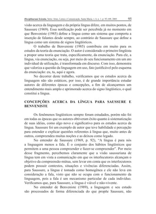 Disciplinarum Scientia, Série: Artes, Letras e Comunicação, Santa Maria, v. 6, n. 1, p. 93-109, 2005. 95 
visão acerca da linguagem e da própria língua difere, em muitos pontos, de 
Saussure (1969). Essa notifi cação pode ser percebida já no momento em 
que Benveniste (1985) defi ne a língua como um sistema que comporta a 
inserção de falantes desde sempre, ao contrário de Saussure que defi ne a 
língua como um sistema de signos lingüísticos. 
O trabalho de Benveniste (1985) contribuiu em muito para os 
estudos da teoria da enunciação. O autor é considerado o primeiro lingüista 
a propor uma teoria que trata, especifi camente, da enunciação. Para ele, a 
língua, via enunciação, ou seja, por meio do seu funcionamento em um ato 
individual de utilização, é transformada em discurso. Com isso, demonstra 
que valoriza a questão da linguagem em uso, fato justifi cável pelo esquema 
da enunciação: eu, tu, aqui e agora. 
No decorrer deste trabalho, verifi camos que os estudos acerca da 
linguagem não são estáticos, por isso, é de grande importância estudar 
autores de diferentes épocas e concepções, a fi m de alcançarmos um 
entendimento mais amplo e aprimorado acerca do signo lingüístico, o qual 
constitui a língua. 
CONCEPÇÕES ACERCA DA LÍNGUA PARA SAUSSURE E 
BENVENISTE 
Os fenômenos lingüísticos sempre foram estudados, porém não foi 
em todas as épocas que os autores obtiveram êxito quanto à sistematização 
de suas idéias, como algo novo e signifi cativo para os estudos acerca da 
língua. Saussure foi um exemplo de autor que teve habilidade e percepção 
para entender e explicar questões referentes à língua que, muito antes de 
outros, compreendeu muitas noções e as deixou como legado. 
No entender de Saussure (1969, p. 92), “A língua é para nós 
a linguagem menos a fala. É o conjunto dos hábitos lingüísticos que 
permitem a uma pessoa compreender e fazer-se compreender”. Por meio 
desse fragmento, percebemos claramente que a visão saussuriana de 
língua tem em vista a comunicação em que os interlocutores alcançam o 
objetivo da compreensão mútua, sem levar em conta que os interlocutores 
podem possuir contextos, situações e vivências diferenciadas. Assim, 
para Saussure, a língua é tomada como homogênea e ele não leva em 
consideração a fala, visto que não se ocupa com o funcionamento da 
linguagem, pois a fala é um mecanismo particular de cada indivíduo. 
Verifi camos que, para Saussure, a língua é viável e não-vivente. 
No entender de Benveniste (1989), a linguagem e seu estudo 
são processados de forma diferenciada do que propõe Saussure, não 
 