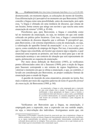 96 Disciplinarum Scientia, Série: Artes, Letras e Comunicação, Santa Maria, v. 6, n. 1, p. 93-109, 2005. 
desmerecendo, em momento algum, as colocações do mestre de Genebra. 
Essa diferenciação já é perceptível no momento em que Benveniste (1989) 
concebe a língua como uma possibilidade, antes da enunciação, pois após 
essa, “a língua é efetuada em uma instância de discurso, que emana de 
um locutor, forma sonora que atinge um ouvinte e que suscita uma outra 
enunciação de retorno” (1989, p. 83-84). 
Percebemos que, para Benveniste, a língua é concebida como 
tal no momento da enunciação, ou seja, no instante em que está sendo 
colocada em prática pelos locutores. Com isso, a língua é caracterizada 
como instância de discurso daqueles que a utilizam. É perceptível que, 
para Benveniste, é de extrema importância a cena de enunciação, ou seja, 
a valorização do aparelho formal da enunciação7: o eu, o tu, o aqui e o 
agora, como condições de emprego da língua. Por isso, é necessário, para 
que a língua seja concebida, um locutor que enuncie algo a alguém, o qual 
enunciará uma resposta ao primeiro, um local ou meio para que o ato de 
enunciação aconteça e um contexto de situação que será representante do 
agora, pertencente ao esquema da enunciação. 
Por meio dessa defi nição de Benveniste (1985), já verifi camos 
pontos diferenciados entre ele e Saussure (1969), pois a noção de língua 
para Saussure corresponde a um sistema de signos lingüísticos, sem 
valorizar o momento em que se efetua a enunciação, o que, ao contrário, é 
levado em consideração por Benveniste, ao propor condições formais de 
enunciação para o estudo da língua. 
A questão da inserção da cena enunciativa, presente na teoria, fi ca 
mais evidente por meio das seguintes palavras do texto O aparelho formal 
da enunciação, de Benveniste (1989, p. 84): 
... na enunciação, a língua se acha empregada para a expressão 
de uma certa relação com o mundo. A condição mesma dessa 
mobilização e dessa apropriação da língua é, para o locutor, a 
necessidade de referir pelo discurso, e, para o outro, a possibilidade 
de co-referir identicamente, no consenso pragmático que faz de 
cada locutor um co-locutor. A referência é parte integrante da 
enunciação. 
Verifi camos em Benveniste que a língua, na enunciação, é 
empregada para a expressão, mas a expressão em seu sentido amplo, 
ou seja, a inter-relação dos indivíduos. Averiguamos assim que, em 
7 Benveniste (1970) propõe o aparelho formal da enunciação que visa a sistematizar a língua no 
âmbito semântico, ou seja, ao colocar a língua em funcionamento (através do locutor), encontram-se 
os signos materializados em palavras, com signifi cações intencionadas, produzidas pela 
colocação dessas palavras no sintagma. Nesse processo, encontra-se um eu que instaura um tu, 
num tempo (agora) concomitante com a enunciação (aqui). 
 