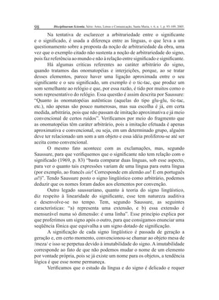 98 Disciplinarum Scientia, Série: Artes, Letras e Comunicação, Santa Maria, v. 6, n. 1, p. 93-109, 2005. 
Na tentativa de esclarecer a arbitrariedade entre o signifi cante 
e o signifi cado, é usada a diferença entre as línguas, o que leva a um 
questionamento sobre a proposta da noção de arbitrariedade da obra, uma 
vez que o exemplo citado não sustenta a noção de arbitrariedade do signo, 
pois faz referência ao mundo e não à relação entre signifi cado e signifi cante. 
Há algumas críticas referentes ao caráter arbitrário do signo, 
quando tratamos das onomatopéias e interjeições, porque, ao se tratar 
desses elementos, parece haver uma ligação aproximada entre o seu 
signifi cante e o seu signifi cado, um exemplo é o tic-tac, que produz um 
som semelhante ao relógio e que, por essa razão, é tido por muitos como o 
som representativo do relógio. Essa questão é assim descrita por Saussure: 
“Quanto às onomatopéias autênticas (aquelas do tipo glu-glu, tic-tac, 
etc.), não apenas são pouco numerosas, mas sua escolha é já, em certa 
medida, arbitrária, pois que não passam de imitação aproximativa e já meio 
convencional de certos ruídos”. Verifi camos por meio do fragmento que 
as onomatopéias têm caráter arbitrário, pois a imitação efetuada é apenas 
aproximativa e convencional, ou seja, em um determinado grupo, alguém 
deve ter relacionado um som a um objeto e essa idéia proliferou-se até ser 
aceita como convencional. 
O mesmo fato acontece com as exclamações, mas, segundo 
Saussure, para que verifi quemos que o signifi cante não tem relação com o 
signifi cado (1969, p. 83) “basta comparar duas línguas, sob esse aspecto, 
para ver o quanto tais expressões variam de uma língua para outra língua 
(por exemplo, ao francês aie! Corresponde em alemão au! E em português 
ai!)”. Tendo Saussure posto o signo lingüístico como arbitrário, podemos 
deduzir que os nomes foram dados aos elementos por convenção. 
Outro legado saussuriano, quanto à teoria do signo lingüístico, 
diz respeito à linearidade do signifi cante, esse tem natureza auditiva 
e desenvolve-se no tempo. Tem, segundo Saussure, as seguintes 
características: “a) representa uma extensão, e b) essa extensão é 
mensurável numa só dimensão: é uma linha”. Esse princípio explica por 
que proferimos um signo após o outro, para que consigamos enunciar uma 
seqüência fônica que equivalha a um signo dotado de signifi cação. 
A signifi cação de cada signo lingüístico é passada de geração a 
geração e, em certo momento, convencionou-se chamar ao objeto mesa de 
/meza/ e isso se perpetua devido à imutabilidade do signo. A imutabilidade 
corresponde ao fato de que não podemos mudar o nome de um elemento 
por vontade própria, pois se já existe um nome para os objetos, a tendência 
lógica é que esse nome permaneça. 
Verifi camos que o estudo da língua e do signo é delicado e requer 
 