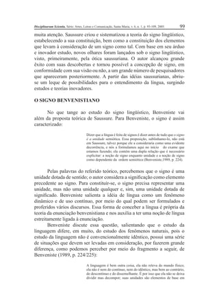 Disciplinarum Scientia, Série: Artes, Letras e Comunicação, Santa Maria, v. 6, n. 1, p. 93-109, 2005. 99 
muita atenção. Saussure criou e sistematizou a teoria do signo lingüístico, 
estabelecendo a sua constituição, bem como a constituição dos elementos 
que levam à consideração de um signo como tal. Com base em seu árduo 
e inovador estudo, novos olhares foram lançados sob o signo lingüístico, 
visto, primeiramente, pela ótica saussuriana. O autor alcançou grande 
êxito com suas descobertas e tornou possível a concepção de signo, em 
conformidade com sua visão ou não, a um grande número de pesquisadores 
que apareceram posteriormente. A partir das idéias saussurianas, abriu-se 
um leque de possibilidades para o entendimento da língua, surgindo 
estudos e teorias inovadores. 
O SIGNO BENVENISTIANO 
No que tange ao estudo do signo lingüístico, Benveniste vai 
além da proposta teórica de Saussure. Para Benveniste, o signo é assim 
caracterizado: 
Dizer que a língua é feita de signos é dizer antes de tudo que o signo 
é a unidade semiótica. Essa proposição, sublinhamo-lo, não está 
em Saussure, talvez porque ele a consideraria como uma evidente 
decorrência, e nós a formulamos aqui no início do exame que 
estamos fazendo; ela contém uma dupla relação que é necessário 
explicitar: a noção de signo enquanto unidade e a noção de signo 
como dependente da ordem semiótica (Benveniste,1989, p. 224). 
Pelas palavras do referido teórico, percebemos que o signo é uma 
unidade dotada de sentido; o autor considera a signifi cação como elemento 
precedente ao signo. Para constituir-se, o signo precisa representar uma 
unidade, mas não uma unidade qualquer e, sim, uma unidade dotada de 
signifi cado. Benveniste salienta a idéia de língua como um fenômeno 
dinâmico e de uso contínuo, por meio do qual podem ser formulados e 
proferidos vários discursos. Essa forma de conceber a língua é própria da 
teoria da enunciação benvenistiana e nos auxilia a ter uma noção de língua 
estreitamente ligada à enunciação. 
Benveniste discute essa questão, salientando que o estudo da 
linguagem difere, em muito, do estudo dos fenômenos naturais, pois o 
estudo da linguagem não é convencionalmente idêntico, possui uma série 
de situações que devem ser levadas em consideração, por fazerem grande 
diferença, como podemos perceber por meio do fragmento a seguir, de 
Benveniste (1989, p. 224/225): 
A linguagem é bem outra coisa, ela não releva do mundo físico; 
ela não é nem do contínuo, nem do idêntico, mas bem ao contrário, 
do descontínuo e do dissemelhante. É por isso que ela não se deixa 
dividir mas decompor; suas unidades são elementos de base em 
 