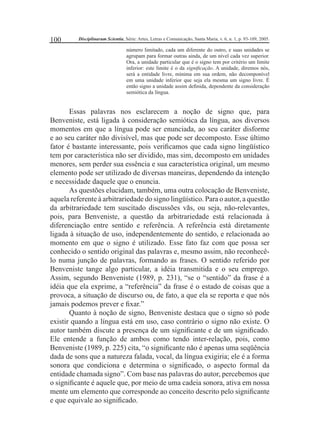 100 Disciplinarum Scientia, Série: Artes, Letras e Comunicação, Santa Maria, v. 6, n. 1, p. 93-109, 2005. 
número limitado, cada um diferente do outro, e suas unidades se 
agrupam para formar outras ainda, de um nível cada vez superior. 
Ora, a unidade particular que é o signo tem por critério um limite 
inferior: este limite é o da signifi cação. A unidade, diremos nós, 
será a entidade livre, mínima em sua ordem, não decomponível 
em uma unidade inferior que seja ela mesma um signo livre. É 
então signo a unidade assim defi nida, dependente da consideração 
semiótica da língua. 
Essas palavras nos esclarecem a noção de signo que, para 
Benveniste, está ligada à consideração semiótica da língua, aos diversos 
momentos em que a língua pode ser enunciada, ao seu caráter disforme 
e ao seu caráter não divisível, mas que pode ser decomposto. Esse último 
fator é bastante interessante, pois verifi camos que cada signo lingüístico 
tem por característica não ser dividido, mas sim, decomposto em unidades 
menores, sem perder sua essência e sua característica original, um mesmo 
elemento pode ser utilizado de diversas maneiras, dependendo da intenção 
e necessidade daquele que o enuncia. 
As questões elucidam, também, uma outra colocação de Benveniste, 
aquela referente à arbitrariedade do signo lingüístico. Para o autor, a questão 
da arbitrariedade tem suscitado discussões vãs, ou seja, não-relevantes, 
pois, para Benveniste, a questão da arbitrariedade está relacionada à 
diferenciação entre sentido e referência. A referência está diretamente 
ligada à situação de uso, independentemente do sentido, e relacionada ao 
momento em que o signo é utilizado. Esse fato faz com que possa ser 
conhecido o sentido original das palavras e, mesmo assim, não reconhecê-lo 
numa junção de palavras, formando as frases. O sentido referido por 
Benveniste tange algo particular, a idéia transmitida e o seu emprego. 
Assim, segundo Benveniste (1989, p. 231), “se o “sentido” da frase é a 
idéia que ela exprime, a “referência” da frase é o estado de coisas que a 
provoca, a situação de discurso ou, de fato, a que ela se reporta e que nós 
jamais podemos prever e fi xar.” 
Quanto à noção de signo, Benveniste destaca que o signo só pode 
existir quando a língua está em uso, caso contrário o signo não existe. O 
autor também discute a presença de um signifi cante e de um signifi cado. 
Ele entende a função de ambos como tendo inter-relação, pois, como 
Benveniste (1989, p. 225) cita, “o signifi cante não é apenas uma seqüência 
dada de sons que a natureza falada, vocal, da língua exigiria; ele é a forma 
sonora que condiciona e determina o signifi cado, o aspecto formal da 
entidade chamada signo”. Com base nas palavras do autor, percebemos que 
o signifi cante é aquele que, por meio de uma cadeia sonora, ativa em nossa 
mente um elemento que corresponde ao conceito descrito pelo signifi cante 
e que equivale ao signifi cado. 
 