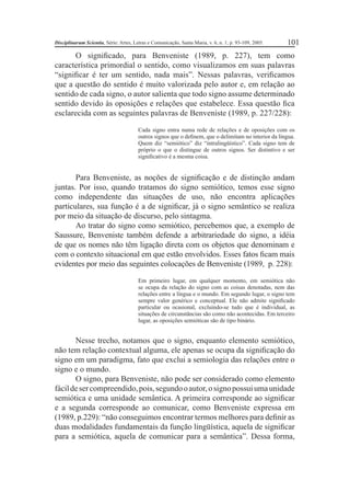 Disciplinarum Scientia, Série: Artes, Letras e Comunicação, Santa Maria, v. 6, n. 1, p. 93-109, 2005. 101 
O signifi cado, para Benveniste (1989, p. 227), tem como 
característica primordial o sentido, como visualizamos em suas palavras 
“signifi car é ter um sentido, nada mais”. Nessas palavras, verifi camos 
que a questão do sentido é muito valorizada pelo autor e, em relação ao 
sentido de cada signo, o autor salienta que todo signo assume determinado 
sentido devido às oposições e relações que estabelece. Essa questão fi ca 
esclarecida com as seguintes palavras de Benveniste (1989, p. 227/228): 
Cada signo entra numa rede de relações e de oposições com os 
outros signos que o defi nem, que o delimitam no interior da língua. 
Quem diz “semiótico” diz “intralingüístico”. Cada signo tem de 
próprio o que o distingue de outros signos. Ser distintivo e ser 
signifi cativo é a mesma coisa. 
Para Benveniste, as noções de signifi cação e de distinção andam 
juntas. Por isso, quando tratamos do signo semiótico, temos esse signo 
como independente das situações de uso, não encontra aplicações 
particulares, sua função é a de signifi car, já o signo semântico se realiza 
por meio da situação de discurso, pelo sintagma. 
Ao tratar do signo como semiótico, percebemos que, a exemplo de 
Saussure, Benveniste também defende a arbitrariedade do signo, a idéia 
de que os nomes não têm ligação direta com os objetos que denominam e 
com o contexto situacional em que estão envolvidos. Esses fatos fi cam mais 
evidentes por meio das seguintes colocações de Benveniste (1989, p. 228): 
Em primeiro lugar, em qualquer momento, em semiótica não 
se ocupa da relação do signo com as coisas denotadas, nem das 
relações entre a língua e o mundo. Em segundo lugar, o signo tem 
sempre valor genérico e conceptual. Ele não admite signifi cado 
particular ou ocasional, excluindo-se tudo que é individual, as 
situações de circunstâncias são como não acontecidas. Em terceiro 
lugar, as oposições semióticas são de tipo binário. 
Nesse trecho, notamos que o signo, enquanto elemento semiótico, 
não tem relação contextual alguma, ele apenas se ocupa da signifi cação do 
signo em um paradigma, fato que exclui a semiologia das relações entre o 
signo e o mundo. 
O signo, para Benveniste, não pode ser considerado como elemento 
fácil de ser compreendido, pois, segundo o autor, o signo possui uma unidade 
semiótica e uma unidade semântica. A primeira corresponde ao signifi car 
e a segunda corresponde ao comunicar, como Benveniste expressa em 
(1989, p.229): “não conseguimos encontrar termos melhores para defi nir as 
duas modalidades fundamentais da função lingüística, aquela de signifi car 
para a semiótica, aquela de comunicar para a semântica”. Dessa forma, 
 
