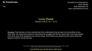 Be Transformed
#19
Love Owed
Romans 13:8-10; 14:1 - 15:13
Compiled and Presented by:
Dave Stewart
2020 September 20
www.1corinthians1614.com
Synopsis: Paul teaches us that a transformed mind understands that we owe it to one another to love
each other. He makes this practical in discussing the struggles the Roman saints had in how they treated
each other when they disagreed over various issues. Paul makes very powerful points about what love
between brethren should look like.
“Let all that you do be done with love.”
"Unless otherwise indicated, all Scripture quotations are from The Holy Bible, English Standard Version, copyright © 2001 by Crossway
Bibles, a division of Good News Publishers. Used by permission. All rights reserved.”
 