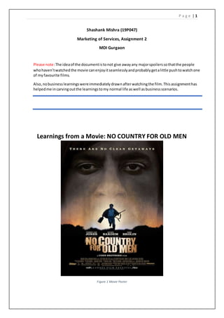 P a g e | 1
Shashank Mishra (19P047)
Marketing of Services, Assignment 2
MDI Gurgaon
Learnings from a Movie: NO COUNTRY FOR OLD MEN
Figure 1 Movie Poster
Please note:The ideaof the documentistonot give awayany majorspoilerssothatthe people
whohaven’twatchedthe movie canenjoyitseamlesslyandprobablygetalittle pushtowatchone
of myfavourite films.
Also,nobusinesslearningswereimmediatelydrawnafterwatchingthe film.Thisassignmenthas
helpedme incarvingoutthe learningstomy normal life aswell asbusinessscenarios.
 