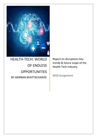 HEALTH-TECH: WORLD
OF ENDLESS
OPPORTUNITIES
BY ANIRBAN BHATTACHARJEE
Report on disruptions key
trends & future scope of the
Health Tech Industry
MOS Assignment
 