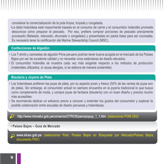 considerar la comercialización de la pota limpia, trozada y congelada.
 • La dieta holandesa está mayormente basada en el consumo de carne y el consumidor holandés promedio
   desconoce cómo preparar el pescado. Por eso, prefiere comprar porciones de pescado previamente
   procesado (fileteado, rebozado, ahumado o congelado) y presentadas en packs listas para ser cocinadas.
   Es necesario tener la certificación del Marine Stewardship Council (MSC).

 Confecciones de Algodón
• Los T-shirts y camisetas de algodón Pima peruano podrían tener buena acogida en el mercado de los Países
  Bajos por ser de excelente calidad y no necesitar unos estándares de diseño elevados.
• El consumidor holandés se muestra cada vez más exigente respecto a los métodos de producción
  (materiales utilizados, si causa alergias, si se elabora de manera sostenible).

 Bisutería y Joyería de Plata
• Los holandeses prefieren las joyas de plata, por su aspecto joven y fresco (50% de las ventas de joyas son
  de plata). Sin embargo, el consumidor actual no siempre encuentra en la joyería tradicional lo que busca
  como complemento de moda, y compra joyas de fantasía (bisutería) con un buen diseño y precios mucho
  más accesibles.
• Se recomienda dedicar un esfuerzo previo a conocer y entender los gustos del consumidor y explorar la
  posible colaboración entre escuelas de diseño peruanas y holandesas.


      http://www.mincetur.gob.pe/comercio/OTROS/penx/popup_1_1.htm (seleccionar POM UE2)

 • Países Bajos – Guía de Mercado

     www.siicex.gob.pe (seleccionar País: Países Bajos en Búsqueda por Mercado/Países Bajos,
     documento PDF)



 9
 