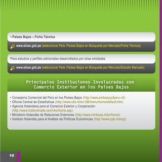 • Países Bajos – Ficha Técnica

     www.siicex.gob.pe (seleccionar País: Países Bajos en Búsqueda por Mercado/Ficha Técnica)


Para estudios y perfiles adicionales desarrollados por otras entidades

     www.siicex.gob.pe (seleccionar País: Países Bajos en Búsqueda por Mercado/Estudio Mercado)



           Principales Instituciones Involucradas con
              Comercio Exterior en los Países Bajos

• Consejería Comercial del Perú en los Países Bajos (http://www.embassyofperu.nl/)
• Oficina Central de Estadísticas (http://www.cbs.nl/en-GB/menu/home/default.htm)
• Agencia Holandesa para el Comercio Exterior y Cooperación
  (http://www.hollandtrade.com/vko/home.asp)
• Ministerio Holandés de Relaciones Exteriores (http://www.minbuza.nl/en/home)
• Instituto Holandés para el Análisis de Políticas Económicas (http://www.cpb.nl/eng/)




10
 