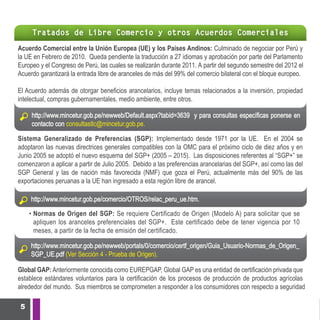 Tratados de Libre Comercio y otros Acuerdos Comerciales

Acuerdo Comercial entre la Unión Europea (UE) y los Países Andinos: Culminado de negociar por Perú y
la UE en Febrero de 2010. Queda pendiente la traducción a 27 idiomas y aprobación por parte del Parlamento
Europeo y el Congreso de Perú, las cuales se realizarán durante 2011. A partir del segundo semestre del 2012 el
Acuerdo garantizará la entrada libre de aranceles de más del 99% del comercio bilateral con el bloque europeo.

El Acuerdo además de otorgar beneficios arancelarios, incluye temas relacionados a la inversión, propiedad
intelectual, compras gubernamentales, medio ambiente, entre otros.

     http://www.mincetur.gob.pe/newweb/Default.aspx?tabid=3639 y para consultas específicas ponerse en
     contacto con consultastlc@mincetur.gob.pe.

Sistema Generalizado de Preferencias (SGP): Implementado desde 1971 por la UE. En el 2004 se
adoptaron las nuevas directrices generales compatibles con la OMC para el próximo ciclo de diez años y en
Junio 2005 se adoptó el nuevo esquema del SGP+ (2005 – 2015). Las disposiciones referentes al “SGP+” se
comenzaron a aplicar a partir de Julio 2005. Debido a las preferencias arancelarias del SGP+, así como las del
SGP General y las de nación más favorecida (NMF) que goza el Perú, actualmente más del 90% de las
exportaciones peruanas a la UE han ingresado a esta región libre de arancel.

     http://www.mincetur.gob.pe/comercio/OTROS/relac_peru_ue.htm.

     • Normas de Origen del SGP: Se requiere Certificado de Origen (Modelo A) para solicitar que se
       apliquen los aranceles preferenciales del SGP+. Este certificado debe de tener vigencia por 10
       meses, a partir de la fecha de emisión del certificado.

     http://www.mincetur.gob.pe/newweb/portals/0/comercio/certf_origen/Guia_Usuario-Normas_de_Origen_
     SGP_UE.pdf (Ver Sección 4 - Prueba de Origen).

Global GAP: Anteriormente conocida como EUREPGAP, Global GAP es una entidad de certificación privada que
establece estándares voluntarios para la certificación de los procesos de producción de productos agrícolas
alrededor del mundo. Sus miembros se comprometen a responder a los consumidores con respecto a seguridad

 5
 