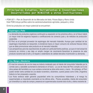 Principales Estudios, Herramientas e Investigaciones
        Desarrolladas por MINCETUR u otras Instituciones

    • POM UE1 – Plan de Desarrollo de los Mercados de Italia, Países Bajos y Reino Unido
      Este POM incluye perfiles sobre los sectores/subsectores agrícolas, pesquero y otros.
     Entre los productos con mayor potencial se encuentran:

        Espárragos y Palta
       • La demanda de productos orgánicos continuará su expansión en los próximos años y en el futuro habrá
         un mayor nivel de exigencia respecto a certificaciones de comercio justo y de métodos de producción
         sostenible.
       • El Perú es el principal proveedor de espárragos del mercado holandés. Aunque gran cantidad de los
         espárragos importados se reexportan, la tendencia hacia un mayor consumo de verduras frescas indica
         que se debe promocionar este producto en el mercado holandés.
       • Las perspectivas para las exportaciones de palta son particularmente positivas, ya que el nivel actual de
         consumo es mínimo y eso deja un amplio margen de crecimiento.Garantizar la presencia de este
         producto durante todo el año y el respeto a estándares de calidad elevados incentivarán su demanda.


        Uva, Mango y Mandarina
       • El nivel de consumo de uva de mesa es todavía moderado pero el interés del consumidor holandés por la
         comida sana y saludable aumentará la demanda en el futuro. La uva de mesa del Perú compite con la de
         otros países del hemisferio sur cuya ventana comercial se sitúa entre enero y marzo. Sin embargo, el Perú
         puede vender cierta cantidad de uva desde noviembre y diciembre, cuando países como Chile y Argentina
         todavía no han empezado a exportar.
       • Los frutos exóticos están ganando popularidad entre los consumidores holandeses y el mango ha
         experimentado un importante crecimiento en los últimos años. Precios accesibles, interés del consumidor
         por diversificar su cesta de compra, presencia en supermercados durante todo el año y oferta creciente de


7
 