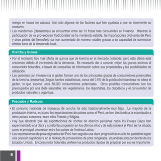mango en trozos sin cascara han sido algunos de los factores que han ayudado a que se incremente su
  consumo.
• Las mandarinas (clementinas) se encuentran entre las 10 frutas más consumidas en Holanda. Mientras la
  participación de los proveedores ‘tradicionales’ se ha mantenido estable, las importaciones originarias del Perú
  y otros países del hemisferio sur han aumentado de manera notable gracias a su capacidad de suministrar
  cítricos fuera de la temporada local.

 Kiwicha y Quinua
• Por el momento hay más oferta de quinua que de kiwicha en el mercado holandés, pero esta última está
  creciendo debido al incremento de la demanda. Es necesario dar a conocer mejor los granos andinos al
  consumidor holandés, a través de campañas de información sobre sus propiedades y las posibilidades de
  utilización.
• Las personas con intolerancia al gluten forman uno de los principales grupos de consumidores potenciales
  de la kiwicha (amaranto). Según fuentes estadísticas, cerca del 0.5% de la población holandesa no tolera el
  gluten, lo que supone unos 80,000 consumidores potenciales. Otros posibles consumidores son los
  preocupados por una dieta saludable, los vegetarianos, los deportistas, los diabéticos y el consumidor de
  productos naturales y orgánicos.

 Pescados y Mariscos
• El consumo holandés de moluscos de concha ha sido tradicionalmente muy bajo. La mayoría de la
  producción interna, así como las importaciones de países como el Perú, se han destinado a la exportación a
  otros países europeos, entre ellos Francia y Bélgica.
• Hay que destacar que las exportaciones de cochas de abanico peruanas hacia los Países Bajos han
  experimentado una clara y constante progresión en los últimos años y de esta manera el Perú se ha situado
  como el principal proveedor entre los países de América Latina.
• Las importaciones de pota originarias del Perú han seguido una clara progresión lo cual le ha permitido lograr
  una posición significativa en el ranking de proveedores de pota congelada, situándose solo por detrás de los
  Estados Unidos. El consumidor holandés prefiere los productos rápidos de preparar por eso es importante


8
 