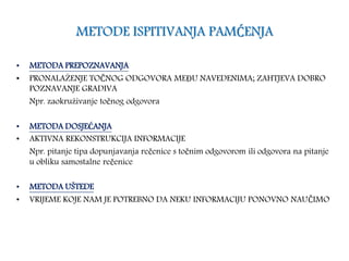 METODE ISPITIVANJA PAMĆENJA
• METODA PREPOZNAVANJA
• PRONALAŽENJE TOČNOG ODGOVORA MEĐU NAVEDENIMA; ZAHTJEVA DOBRO
POZNAVANJE GRADIVA
Npr. zaokruživanje točnog odgovora
• METODA DOSJEĆANJA
• AKTIVNA REKONSTRUKCIJA INFORMACIJE
Npr. pitanje tipa dopunjavanja rečenice s točnim odgovorom ili odgovora na pitanje
u obliku samostalne rečenice
• METODA UŠTEDE
• VRIJEME KOJE NAM JE POTREBNO DA NEKU INFORMACIJU PONOVNO NAUČIMO
 