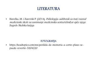 LITERATURA
• Havelka, M. i Zarevski P. (2014). Psihologija-udžbenik za treći razred
medicinske škole za zanimanje medicinska sestra/tehničar opće njege.
Zagreb: Školska knjiga
FOTOGRAFIJA
• https://headtopics.com/mx/perdida-de-memoria-a-corto-plazo-se-
puede-revertir-5204220
 