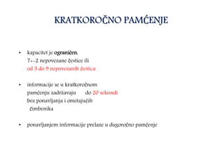 KRATKOROČNO PAMĆENJE
• kapacitet je ograničen,
7+-2 nepovezane čestice ili
od 5 do 9 nepovezanih čestica
• informacije se u kratkoročnom
pamćenju zadržavaju do 20 sekundi
bez ponavljanja i ometajućih
čimbenika
• ponavljanjem informacije prelaze u dugoročno pamćenje
 