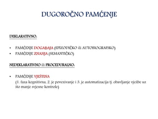 DUGOROČNO PAMĆENJE
DEKLARATIVNO:
• PAMĆENJE DOGAĐAJA (EPIZODIČKO ili AUTOBIOGRAFSKO)
• PAMĆENJE ZNANJA (SEMANTIČKO)
NEDEKLARATIVNO ili PROCEDURALNO:
• PAMĆENJE VJEŠTINA
(1. faza kognitivna, 2. je povezivanje i 3. je automatizacija tj. obavljanje vježbe uz
što manje svjesne kontrole)
 