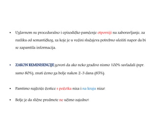 • Uglavnom su proceduralno i epizodičko pamćenje otporniji na zaboravljanje, za
razliku od semantičkog, za koje je u većini slučajeva potrebno uložiti napor da bi
se zapamtila informacija.
• ZAKON REMINISENCIJE govori da ako neko gradivo nismo 100% savladali (npr.
samo 80%), znati ćemo ga bolje nakon 2-3 dana (85%).
• Pamtimo najčešće čestice s početka niza i na kraju niza!
• Bolje je da slične predmete ne učimo zajedno!
 