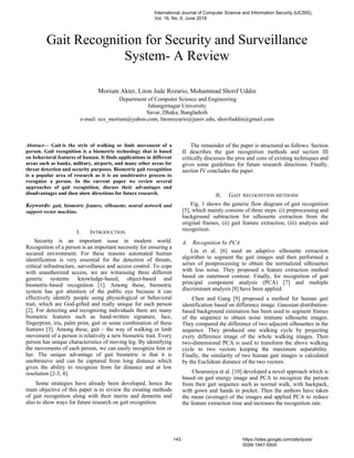 Gait Recognition for Security and Surveillance
System- A Review
Morium Akter, Liton Jude Rozario, Mohammad Shorif Uddin
Department of Computer Science and Engineering
Jahangirnagar University
Savar, Dhaka, Bangladesh
e-mail: ecs_morium@yahoo.com, litonrozario@juniv.edu, shorifuddin@gmail.com
Abstract— Gait is the style of walking or limb movement of a
person. Gait recognition is a biometric technology that is based
on behavioral features of human. It finds applications in different
areas such as banks, military, airports, and many other areas for
threat detection and security purposes. Biometric gait recognition
is a popular area of research as it is an unobtrusive process to
recognize a person. In the current paper we review several
approaches of gait recognition, discuss their advantages and
disadvantages and then show directions for future research.
Keywords- gait, biometric feature, silhouette, neural network and
support vector machine.
I. INTRODUCTION
Security is an important issue in modern world.
Recognition of a person is an important necessity for ensuring a
secured environment. For these reasons automated human
identification is very essential for the detection of threats,
critical infrastructure, surveillance and access control. To cope
with unauthorized access, we are witnessing three different
generic systems: knowledge-based, object-based and
biometric-based recognition [1]. Among these, biometric
system has got attention of the public eye because it can
effectively identify people using physiological or behavioral
trait, which are God-gifted and really unique for each person
[2]. For detecting and recognizing individuals there are many
biometric features such as hand-written signature, face,
fingerprint, iris, palm print, gait or some combination of these
features [3]. Among these, gait – the way of walking or limb
movement of a person is relatively a new biometric trait. Every
person has unique characteristics of moving leg. By identifying
the movements of each person, we can easily recognize him or
her. The unique advantage of gait biometric is that it is
unobtrusive and can be captured from long distance which
gives the ability to recognize from far distance and at low
resolution [2-3, 4].
Some strategies have already been developed, hence the
main objective of this paper is to review the existing methods
of gait recognition along with their merits and demerits and
also to show ways for future research on gait recognition.
The remainder of the paper is structured as follows. Section
II describes the gait recognition methods and section III
critically discusses the pros and cons of existing techniques and
gives some guidelines for future research directions. Finally,
section IV concludes the paper.
II. GAIT RECOGNITION METHODS
Fig. 1 shows the generic flow diagram of gait recognition
[5], which mainly consists of three steps: (i) preprocessing and
background subtraction for silhouette extraction from the
original frames, (ii) gait feature extraction, (iii) analysis and
recognition.
A. Recognition by PCA
Liu et al. [6] used an adaptive silhouette extraction
algorithm to segment the gait images and then performed a
series of postprocessing to obtain the normalized silhouettes
with less noise. They proposed a feature extraction method
based on outermost contour. Finally, for recognition of gait
principal component analysis (PCA) [7] and multiple
discriminant analysis [8] have been applied.
Chen and Gang [9] proposed a method for human gait
identification based on difference image. Gaussian distribution-
based background estimation has been used to segment frames
of the sequence to obtain noise immune silhouette images.
They compared the difference of two adjacent silhouettes in the
sequence. They produced one walking cycle by projecting
every difference image of the whole walking images. Then
two-dimensional PCA is used to transform the above walking
cycle to two vectors keeping the maximum separability.
Finally, the similarity of two human gait images is calculated
by the Euclidean distance of the two vectors.
Chourasiya et al. [10] developed a novel approach which is
based on gait energy image and PCA to recognize the person
from their gait sequence such as normal walk, with backpack,
with gown and hands in pocket. Then the authors have taken
the mean (average) of the images and applied PCA to reduce
the feature extraction time and increases the recognition rate.
International Journal of Computer Science and Information Security (IJCSIS),
Vol. 16, No. 6, June 2018
143 https://sites.google.com/site/ijcsis/
ISSN 1947-5500
 