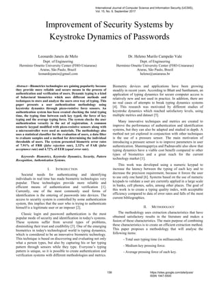 Improvement of Security Systems by
Keystroke Dynamics of Passwords
Leonardo Janeis de Melo
Dept. of Engineering
Hermínio Ometto University Center (FHO-Uniararas)
Araras, São Paulo, Brazil
leonardojaneis@gmail.com
Dr. Heleno Murilo Campeão Vale
Dept. of Engineering
Hermínio Ometto University Center (FHO-Uniararas)
Araras, São Paulo, Brazil
heleno@uniararas.br
Abstract—Biometrics technologies are gaining popularity because
they provide more reliable and secure means in the process of
authentication and verification of users. Dynamic typing is a kind
of behavioral biometrics which uses different methods and
techniques to store and analyze the users own way of typing. This
paper presents a user authentication methodology using
keystroke dynamics through piezo-resistive force sensors. An
authentication system has been created checking the total typing
time, the typing time between each key typed, the force of key
typing and the average typing force. The system checks the user
authentication veracity in the act of registration. A common
numeric keypad modified with piezo-resistive sensors along with
a microcontroller were used as materials. The methodology also
uses a statistical classifier for the evaluation of users, a data filter
to evaluate samples and a method for determining the individual
thresholds of users. The system presented biometric error rates
of 7.91% of FRR (false rejection rate), 2.32% of FAR (false
acceptance rate) and 4.72% of EER (equal error rate).
Keywords- Biometrics, Keystroke Dynamics, Security, Pattern
Recognition, Authentication Systems.
I. INTRODUCTION
Societal needs for authenticating and identifying
individuals in real time has made biometric technologies very
popular. These technologies provide more reliable and
efficient means of authentication and verification [1].
Currently, one of the most commonly used forms of
identification is the entering of passwords into devices. The
access to security system is controlled by some authentication
system, this implies that the user who is trying to authenticate
himself is a legitimate user or an imposer [2].
Classic login and password authentication is the most
popular mode of security and identification in today's systems.
These systems suffer from several types of problems,
diminishing their trust and credibility [3]. One of the emerging
biometrics in today's technological world is typing dynamics,
which is considered to be an innovative biometric technology.
This technique is based on discovering and evaluating not only
what a person types, but also by capturing his or her typing
pattern through sensors while they type. Everyone’s typing
pattern is unique, so it is possible to create authentication and
verification systems with different methodologies and metrics.
Biometric devices and applications have been growing
steadily in recent years. According to Bhatt and Santhanam, an
application of typing dynamics for secure computer access is
relatively new and not used in practice. In addition, there are
no real cases of attempts to break typing dynamics systems
[4]. This research was motivated by different studies of
keystroke dynamics which reached satisfactory levels, using
multiple metrics and dataset [5].
Many innovative techniques and metrics are created to
improve the performance of authentication and identification
systems, but they can also be adapted and studied in depth. A
method not yet explored in conjunction with other techniques
is the use of a pressure sensor. The main motivation of
introducing a pressure sensor is to improve parameters in user
authentication. Shanmugapriya and Padmavathi also show that
typing dynamics have a viable cost benefit compared to other
types of biometrics and a great reach for the current
technology market [1].
This work was developed using a numeric keypad to
increase the latency between the typing of each key and to
decrease the precision requirement, because it forces the user
to use only one hand [6]. Systems based on the use of numeric
keypads to validate a user are currently applied in a large scale
in banks, cell phones, safes, among other places. The goal of
this work is to create a typing quality index, with acceptable
efficiency compared to data of error rates and falls of the most
current bibliographies.
II. METHODOLOGY
The methodology uses extraction characteristics that have
obtained satisfactory results in the literature and makes a
fusion of these characteristics. The main purpose of combining
these characteristics is to create an efficient extraction method.
This paper proposes a methodology that will analyse the
following items:
- Total user typing time (in milliseconds).
- Medium key pressing force.
- Average pressing force of each key.
International Journal of Computer Science and Information Security (IJCSIS),
Vol. 15, No. 9, September 2017
156 https://sites.google.com/site/ijcsis/
ISSN 1947-5500
 