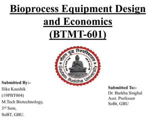 Bioprocess Equipment Design
and Economics
(BTMT-601)
Submitted By:-
Ilika Kaushik
(19PBT004)
M.Tech Biotechnology,
3rd Sem,
SoBT, GBU.
Submitted To:-
Dr. Barkha Singhal
Asst. Professor
SoBt, GBU
 