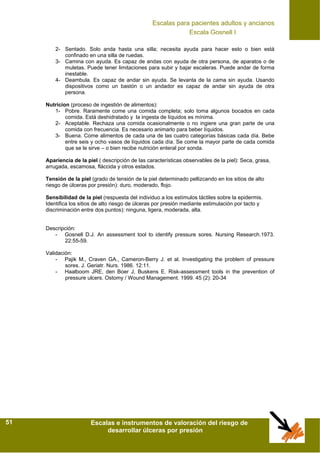 Escalas para pacientes adultos y ancianos
Escalas e instrumentos de valoración del riesgo de
desarrollar úlceras por presión
51
2- Sentado. Solo anda hasta una silla; necesita ayuda para hacer esto o bien está
confinado en una silla de ruedas.
3- Camina con ayuda. Es capaz de andas con ayuda de otra persona, de aparatos o de
muletas. Puede tener limitaciones para subir y bajar escaleras. Puede andar de forma
inestable.
4- Deambula. Es capaz de andar sin ayuda. Se levanta de la cama sin ayuda. Usando
dispositivos como un bastón o un andador es capaz de andar sin ayuda de otra
persona.
Nutricion (proceso de ingestión de alimentos):
1- Pobre. Raramente come una comida completa; solo toma algunos bocados en cada
comida. Está deshidratado y la ingesta de líquidos es mínima.
2- Aceptable. Rechaza una comida ocasionalmente o no ingiere una gran parte de una
comida con frecuencia. Es necesario animarlo para beber líquidos.
3- Buena. Come alimentos de cada una de las cuatro categorías básicas cada día. Bebe
entre seis y ocho vasos de líquidos cada día. Se come la mayor parte de cada comida
que se le sirve – o bien recibe nutrición enteral por sonda.
Apariencia de la piel ( descripción de las características observables de la piel): Seca, grasa,
arrugada, escamosa, fláccida y otros estados.
Tensión de la piel (grado de tensión de la piel determinado pellizcando en los sitios de alto
riesgo de úlceras por presión): duro, moderado, flojo.
Sensibilidad de la piel (respuesta del individuo a los estímulos táctiles sobre la epidermis.
Identifica los sitios de alto riesgo de úlceras por presión mediante estimulación por tacto y
discriminación entre dos puntos): ninguna, ligera, moderada, alta.
Descripción:
- Gosnell D.J. An assessment tool to identify pressure sores. Nursing Research.1973.
22:55-59.
Validación:
- Pajik M., Craven GA., Cameron-Berry J. et al. Investigating the problem of pressure
sores. J. Geriatr. Nurs. 1986. 12:11.
- Haalboom JRE, den Boer J, Buskens E. Risk-assessment tools in the prevention of
pressure ulcers. Ostomy / Wound Management. 1999. 45 (2): 20-34
Escala Gosnell I
 