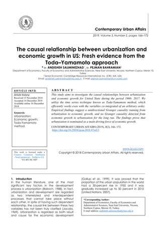 Contemporary Urban Affairs
2019, Volume 3, Number 2, pages 166–172
The causal relationship between urbanization and
economic growth in US: Fresh evidence from the
Toda–Yamamoto approach
* Dr. ANDISHEH SALIMINEZHAD1, Dr. PEJMAN BAHRAMIAN2
1 Department of Economics, Faculty of Economics and Administrative Sciences, Near East University, Nicosia, Northern Cyprus, Mersin 10,
Turkey
2 Senior Economist, Cambridge Resources International, Inc. (CRI), MA, USA.
Email: andisheh.saliminezhad@neu.edu.tr , E mail: pejman.bahramian@cri-world.com
A B S T R A C T
This study aims to investigate the causal relationships between urbanization
and economic growth for United State during the period 1960- 2017. We
utilize the time series technique known as Toda-Yamamoto method, which
efficiently works even with the variables co-integrated of an arbitrary order.
Empirical findings suggest a unidirectional Granger causality running from
urbanization to economic growth, and no Granger causality detected from
economic growth to urbanization for the long run. The findings prove that
urbanization is nominated as a main driving force of economic growth.
CONTEMPORARY URBAN AFFAIRS (2019), 3(2), 166- 172.
https://doi.org/10.25034/ijcua.2018.47xd13
www.ijcua.com
Copyright © 2018 Contemporary Urban Affairs. All rights reserved.
1. Introduction
In the human literature, one of the most
significant key factors in the development
process is urbanization (Bairoch, 1988). In fact,
urbanization and development are regarded
as two interrelated and interdependent
processes that cannot take place without
each other. In spite of having such dependent
relationship, the causal link between these two
variables has not been truly clarified (Jacobs,
1969). Urbanization is regarded as both result
and cause for the economic development
(Gallup et al., 1999). It was proved that the
proportion of the urban population in the world
had a 30-percent rise in 1950 and it was
gradually increased up to 50 percent in 2010
(United Nations, 2007).
*Corresponding Author:
Department of Economics, Faculty of Economics and
Administrative Sciences, Near East University, Nicosia,
Northern Cyprus, Mersin 10, Turkey
E-mail address: andisheh.saliminezhad@neu.edu.tr
A R T I C L E I N F O:
Article history:
Received 13 November 2018
Accepted 16 December 2018
Available online 16 December
2018
Keywords:
Urbanization;
Economic growth;
Toda-Yamamoto
method.
This work is licensed under a
Creative Commons Attribution
- NonCommercial - NoDerivs 4.0.
"CC-BY-NC-ND"
 