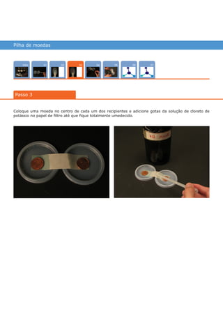 Pilha de moedas
Intro 070402 05 0601
Passo 3
03
Coloque uma moeda no centro de cada um dos recipientes e adicione gotas da solução de cloreto de
potássio no papel de filtro até que fique totalmente umedecido.
várias experiências, um só lugar
 
