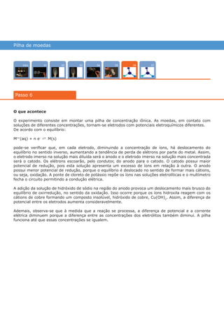Pilha de moedas
Intro 070402 050301
Passo 6
06
O que acontece
O experimento consiste em montar uma pilha de concentração iônica. As moedas, em contato com
soluções de diferentes concentrações, tornam-se eletrodos com potenciais eletroquímicos diferentes.
De acordo com o equilíbrio:
Mn+
(aq) + n e–
Ý M(s)
pode-se verificar que, em cada eletrodo, diminuindo a concentração de íons, há deslocamento do
equilíbrio no sentido inverso, aumentando a tendência de perda de elétrons por parte do metal. Assim,
o eletrodo imerso na solução mais diluída será o anodo e o eletrodo imerso na solução mais concentrada
será o catodo. Os elétrons escoarão, pelo condutor, do anodo para o catodo. O catodo possui maior
potencial de redução, pois esta solução apresenta um excesso de íons em relação à outra. O anodo
possui menor potencial de redução, porque o equilíbrio é deslocado no sentido de formar mais cátions,
ou seja, oxidação. A ponte de cloreto de potássio repõe os íons nas soluções eletrolíticas e o multímetro
fecha o circuito permitindo a condução elétrica.
A adição da solução de hidróxido de sódio na região do anodo provoca um deslocamento mais brusco do
equilíbrio de oxirredução, no sentido da oxidação. Isso ocorre porque os íons hidroxila reagem com os
cátions de cobre formando um composto insolúvel, hidróxido de cobre, Cu(OH)2
. Assim, a diferença de
potencial entre os eletrodos aumenta consideravelmente.
Ademais, observa-se que à medida que a reação se processa, a diferença de potencial e a corrente
elétrica diminuem porque a diferença entre as concentrações dos eletrólitos também diminui. A pilha
funciona até que essas concentrações se igualem.
várias experiências, um só lugar
 