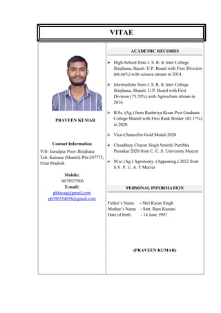 PRAVEEN KUMAR
Contact Information
Vill- Jamalpur Post- Jhinjhana
Teh- Kairana (Shamli) Pin-247773,
Uttar Pradesh
Mobile:
9675677506
E-mail:
pkbscag@gmail.com
p6396354038@gmail.com
ACADEMIC RECORDS
➢ High-School from J. S. R. K Inter College
Jhinjhana, Shamli. U.P. Board with First Division
(66.66%) with science stream in 2014.
➢ Intermediate from J. S. R. K Inter College
Jhinjhana, Shamli. U.P. Board with First
Division (75.70%) with Agriculture stream in
2016.
➢ B.Sc. (Ag.) from Rashtriya Kisan Post Graduate
College Shamli with First Rank Holder (82.17%)
in 2020.
➢ Vice-Chancellor Gold Medal-2020
➢ Chaudhary Charan Singh Smirthi Partibha
Puraskar 2020 from C. C. S. University Meerut
➢ M.sc (Ag.) Agronomy. (Appearing.) 2022 from
S.V. P. U. A. T Meerut
PERSONAL INFORMATION
Father’s Name - Shri Karan Singh
Mother’s Name - Smt. Ram Kumari
Date of birth - 14 June 1997
(PRAVEEN KUMAR)
VITAE
 