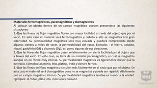 Materiales ferromagnéticos, paramagnéticos y diamagnéticos
Al colocar un objeto dentro de un campo magnético pueden presentarse las siguientes
situaciones:
1.-Que las líneas de flujo magnético fluyan con mayor facilidad a través del objeto que por el
vacio. En este caso el material será ferromagnético y debido a ello se magnetiza con gran
intensidad. Su permeabilidad magnética será muy elevada y quedara comprendida desde
algunos cientos a miles de veces la permeabilidad del vacío. Ejemplos : el hierro, cobalto,
níquel, gadolinio (Gd) y disprosio (Dy), así como algunas de sus aleaciones.
2.-Que las líneas del flujo magnético pasen relativamente con cierta facilidad por el objeto que
a través del vacío. En este caso, se trata de un material paramagnético, el cual se magnetiza
aunque no en forma muy intensa. Su permeabilidad magnética es ligeramente mayor que la
del vacío. Ejemplos: aluminio, litio, platino, iridio y cloruro férrico.
3.-Que las líneas del flujo magnético circulen más fácilmente en el vacío que por el objeto. En
este caso el material será diamagnético pues no se magnetiza y puede ser repelido débilmente
por un campo magnético intenso. Su permeabilidad magnética relativa es menor a la unidad.
Ejemplos: el cobre, plata, oro, mercurio y bismuto.
 