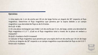Ejercicios:
1.-Una espira de 1 cm de ancho por 20 cm de largo forma un ángulo de 30° respecto al flujo
magnético. Determine el flujo magnético que penetra por la espira debido a un campo
magnético cuya densidad de flujo es de 0.4 teslas.
R=4 x10 -4 Wb
2.-En una placa rectangular que mide 1 cm de ancho por 2 cm, de largo, existe una densidad de
flujo magnético d 1.5 T. ¿Cuál es el flujo magnético total a través de la placa en webers y
maxwells?
R=3x10 -4 webers=3x10 4 maxwell
3.-Calcular el flujo magnético que penetra por una espira de 8 cm de ancho por 14 cm de largo
y forma un ángulos de 30° respecto a un campo magnético cuya densidad de flujo es de 0.15 T.
R=8.4 x10 -4 webers
 