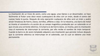 La imantación de un trozo de acero, como una aguja, unas tijeras o un desarmador, se hace
fácilmente al frotar unas doce veces cualesquiera de ellos con un imán, desde el centro del
cuerpo hasta la punta. Después de esta operación cualquiera de ellos será un imán y podrá
atraer limaduras de hierro, clavos, tornillos, alfileres o clips. En la industria, una barra de metal
se imanta al someterla a la acción de un campo magnético producido por un solenoide en el
que circula una corriente eléctrica. Si la barra es de hierro dulce, se imanta, pero la imantación
cesa al momento de interrumpir la corriente, por ello recibe el nombre de imán temporal.
Cuando la barra es de acero templado adquiere una imantación que persiste incluso después
que la corriente eléctrica se interrumpe en el solenoide, con lo cual se obtiene una imán
permanente.
 