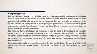 Campo magnético
El ingles Michael Faraday (1791-1867) estudio los efectos producidos por los imanes. Observo
que un imán permanente ejerce una fuerza sobre un trozo de hierro sobre cualquier imán
cercano a el, debido a la presencia de un campo de fuerzas cuyos efectos se hacen sentir
incluso a través de un espacio vacío. Farady imagino que de imán salían hilos o líneas que se
esparcían, a estas las llamo líneas de fuerza magnética. Dichas líneas se encuentran más en los
polos, pues ahí la intensidad es mayor.
Las líneas de fuerza producidas por un imán, ya sea de barra o de herradura, se esparcen
desde el polo norte y se curvan para entrar al sur, a la zona que rodea a un imán y en la cual se
influencia puede detectarse recibe el nombre de campo magnético. Farady señalo que cuando
dos imanes se encuentran cerca uno de otro, sus campos magnéticos se interfieren
recíprocamente.
Cuando un polo norte se encuentra cercano de uno sur, las líneas de fuerza se dirigen del
norte al sur; cuando se acercan dos polos iguales, las líneas de cada uno se alejan de las del
otro.
 