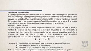 Densidad de flujo magnético
El concepto propuesto por Farady acerca de las líneas de fuerza es imaginario, pero resulta
muy útil para dibujar los campos magnéticos y cuantificar sus efectos. Una sola línea de fuerza
equivale a la unidad del flujo magnético ɸ en el sistema CGS y recibe el nombre de maxwell.
Sin embargo, esta es una unidad muy pequeña de flujo magnético, por lo que el SI se emplea
una unidad mucho mayor llamada weber y cuya equivalencia es la siguiente :
1 weber = 1 x 10 8 maxwells
Un flujo magnético ɸ que atraviesa perpendicularmente una unidad de área A recibe el
nombre de densidad de flujo magnético o inducción magnética β. Por definición: la
densidad del flujo magnético en una región de un campo magnético equivale al
número de líneas de fuerza (o sea al flujo magnético) que atraviesan
perpendicularmente a la unidad de área. Matemáticamente se expresa :
β = ɸ ⁞ ɸ = βA
A
De donde : β = densidad del flujo magnético, en el SI se mide en webers/m² (Wb/m²)
ɸ = flujo magnético, su unidad es el weber (Wb)
A = área sobre la que actúa el flujo magnético, se expresa en m²
Nota : la densidad del flujo magnético también recibe el nombre de inducción magnética.
 