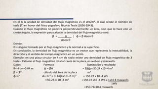En el SI la unidad de densidad del flujo magnético es el Wb/m², el cual recibe el nombre de
tesla (T) en honor del físico yugoslavo Nicolás Tesla (1856-1843).
Cuando el flujo magnético no penetra perpendicularmente un área, sino que lo hace con un
cierto ángulo, la expresión para calcular la densidad del flujo magnético será:
β = ɸ ⁞ ɸ = β Asen θ
Asen θ
Donde:
Θ = ángulo formado por el flujo magnético y la normal a la superficie.
En conclusión, la densidad de flujo magnético es un vector que representa la inestabilidad, la
dirección y el sentido del campo magnético en un punto.
Ejemplo: en una placa circular de 4 cm de radio existe una densidad de flujo magnético de 3
teslas. Calcular el flujo magnético total a través de la placa, en webers y maxwells.
Datos Formula Sustitución y resultado
R= 4 cm=0.04 m ɸ = βA = 3Wb x 50.24 x10 -4 m²
β = 3T cálculo del área de la placa m²
ɸ =? A= πr² = 3.14(4x10 -2 m)² = 150.72 x 10 -4 Wb
=50.24 x 10 -4 m² =150.72 x10 -4 Wb x 1x10 8 maxwells
1Wb
=150.72x10 4 maxwells
 