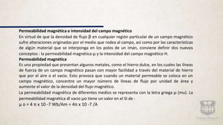 Permeabilidad magnética e intensidad del campo magnético
En virtud de que la densidad de flujo β en cualquier región particular de un campo magnético
sufre alteraciones originadas por el medio que rodea al campo, así como por las características
de algún material que se interponga en los polos de un imán, conviene definir dos nuevos
conceptos : la permeabilidad magnética μ y la intensidad del campo magnético H.
Permeabilidad magnética
Es una propiedad que presentan algunos metales, como el hierro dulce, en los cuales las líneas
de fuerza de un campo magnético pasan con mayor facilidad a través del material de hierro
que por el aire o el vacio. Esto provoca que cuando un material permeable se coloca en un
campo magnético, concentre un mayor número de líneas de flujo por unidad de área y
aumente el valor de la densidad del flujo magnético.
La permeabilidad magnética de diferentes medios se representa con la letra griega μ (mu). La
permeabilidad magnética dl vacio μo tiene un valor en el SI de :
μ o = 4 π x 10 -7 Wb/Am = 4π x 10 -7 /A
 