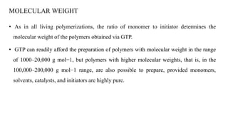 MOLECULAR WEIGHT
• As in all living polymerizations, the ratio of monomer to initiator determines the
molecular weight of the polymers obtained via GTP.
• GTP can readily afford the preparation of polymers with molecular weight in the range
of 1000–20,000 g mol−1, but polymers with higher molecular weights, that is, in the
100,000–200,000 g mol−1 range, are also possible to prepare, provided monomers,
solvents, catalysts, and initiators are highly pure.
 