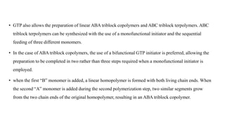 • GTP also allows the preparation of linear ABA triblock copolymers and ABC triblock terpolymers. ABC
triblock terpolymers can be synthesized with the use of a monofunctional initiator and the sequential
feeding of three different monomers.
• In the case of ABA triblock copolymers, the use of a bifunctional GTP initiator is preferred, allowing the
preparation to be completed in two rather than three steps required when a monofunctional initiator is
employed.
• when the first “B” monomer is added, a linear homopolymer is formed with both living chain ends. When
the second “A” monomer is added during the second polymerization step, two similar segments grow
from the two chain ends of the original homopolymer, resulting in an ABA triblock copolymer.
 