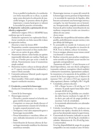 9
Manejo del paciente politraumatizado
Si no es posible la intubación y la ventilación
con bolsa-mascarilla no es eficaz, se puede
optar como alternativa la colocación de mas-
carilla laríngea. Si presenta edema de glotis
importante o trauma facial grave se valorará
la necesidad de punción cricotiroidea.
B: Respiración: valoración y optimización de ven-
tilación y oxigenación1,2
Administrar oxígeno (FiO21): SIEMPRE hasta
confirmar que no lo necesita.
Evaluación respiratoria (ver exploración física).
Iniciar ventilación con bolsa-mascarilla si datos
de respiración ineficaz.
Descartar y tratar las lesiones RIM:
•	 Neumotórax a tensión: toracocentesis inmediata
en 2º espacio intercostal en línea media clavi-
cular con un catéter de gran calibre.
•	 Neumotórax abierto: ocluir herida con apósito
impermeable lubricado con vaselina. Fijarlo por
3 de sus 4 bordes para que actúe a modo de
válvula. Posteriormente tratar el neumotórax
simple residual.
•	 Hemotórax masivo: colocar un drenaje pleural
en 5º espacio intercostal línea medioaxilar y
tratar el shock asociado.
•	 Contusión pulmonar bilateral: puede requerir
ventilación mecánica.
•	 Tórax inestable o Volet costal: analgesia y puede
requerir ventilación mecánica.
C: Circulación y control de la hemorragia
Evaluación hemodinámica: ver exploración
física.
Control de las hemorragias:
•	 Hemorragias externas12:
–	Elevación y presión manual en la herida con
gasas estériles de poco espesor.
–	Comprimir en zonas por donde discurre el
vaso supuestamente causante de la herida en
la región corporal proximal a esta.
–	Torniquetes: evitar salvo amputación grave o
hemorragia incontrolable.
–	Pinzas hemostáticas o vasculares: deben evi-
tarse, indicadas únicamente en el cuero cabe-
lludo.
–	Inmovilización de fracturas abiertas de hue-
sos largos intentando restablecer las relaciones
anatómicas normales.
•	 Hemorragias internas: si a pesar del control de
la hemorragia externa persisten la hipovolemia
y la necesidad de reposición de líquidos, debe
buscarse activamente una hemorragia interna y
corregirla. Las más frecuentes son en hemotó-
rax, hemopericardio, sangrado intraabdominal,
fractura de pelvis (realizar inmovilización de esta
mediante compresión circular con cinturón o
sábana de una cama).
Acceso venoso:
•	 Canalizar dos vías periféricas del máximo calibre
posible, preferiblemente una por encima y otra
por debajo del diafragma.
•	 Es aconsejable no exceder de 3 minutos en el
niño grave y de 60 segundos en situación de
PCR. Si no se obtiene, colocar vía intraósea.
•	 Si no se consigue, plantear acceso venoso central
(vía femoral) o venotomía.
•	 Realizar extracción para pruebas complemen-
tarias extraída en el primer acceso vascular (ver
apartado correspondiente).
Tratamiento del shock1,2,4: el más frecuente es el
shock hipovolémico, más raro shock cardiogénico
(contusión cardiaca), neurogénico (shock medular)
u obstructivo (neumotórax, taponamiento cardiaco).
Su tratamiento es la reposición de las pérdidas y el
control de los focos sangrantes con el objetivo de
mantener TAS > p5 (salvo si TCE que requiere de
cifras superiores), diuresis >1ml/kg/h y Hb 7-10 g/dl:
•	 Cristaloides, primera elección:
–	SSF o Ringer lactato a 20 mL/kg en 5-15
minutos. Se puede repetir hasta haber admi-
nistrado 40-60 mL/kg.
–	La reposición de las pérdidas con cristaloi-
des debe hacerse mediante la regla del 3:1
(es decir, por cada mL de sangre perdida se
necesitan 3 mL de cristaloides).
–	Se recomienda administrarlos con calentador
si se dispone.
•	 Coloides (seroalbúmina 5%): producen una
expansión más rápida y duradera de la volemia,
pero no han demostrado mejorar la supervivencia.
•	 Concentrado de hematíes: indicado en caso de
mala respuesta tras 40 mL/kg de cristaloides o
coloides. Administrar de 10 a 20 mL/kg (máx.
2 concentrados).
	 Si no hay disponibilidad de sangre de un grupo
compatible o no está cruzada en unos 10 minu-
 