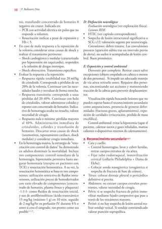 10 Y. Ballestero Díez
tos, transfundir concentrado de hematíes 0
negativo sin cruzar. Indicada en:
–	PCR con actividad eléctrica sin pulso que no
responde a volumen.
–	Resucitación ineficaz a pesar de expansión y
Hb < 5.
•	 En caso de mala respuesta a la reposición de
la volemia considerar otras causas de shock y
realizar el tratamiento pertinente:
–	Shock cardiogénico y medular (caracterizado
por hipotensión sin taquicardia), responden
a la infusión de drogas inotropas.
–	Shock obstructivo. Tratamiento específico.
•	 Evaluar la respuesta a la reposición:
–	Respuesta rápida: estabilidad tras 20 ml/kg
de cristaloide. Corresponde a pérdidas de un
20% de la volemia. Continuar con las nece-
sidades basales y reevaluar de forma estrecha.
–	Respuesta transitoria: corresponde a unas
pérdidas del 20-40%. Continuar con bolo
de cristaloides, valorar administrar coloides y
reponer con concentrado de hematíes. Indica-
tivo de hemorragia oculta no resuelta, valorar
necesidad de cirugía.
–	Respuesta nula o mínima: pérdidas mayores
al 40%. Administración inmediata de
cristaloides, coloides y transfusión de
hematíes. Descartar otras causas de shock
(neumotórax, taponamiento cardiaco, shock
medular) y considerar cirugía inmediata.
•	 En la hemorragia masiva, la estrategia de “resu-
citación con control de daños” ha demostrado
en adultos disminuir la mortalidad. Incluye
tres componentes: control inmediato de la
hemorragia, hipotensión permisiva hasta ase-
gurar hemostasia (excepto en pacientes con
TCE) y resucitación hemostática. A su vez, la
resucitación hemostática se basa en tres compo-
nentes: utilización restrictiva de fluidos intra-
venosos, utilización precoz de hemoderivados
con ratio elevado de componentes (concen-
trado de hematíes, plasma fresco y plaquetas)
-1:1:1- como fluidos de resucitación inicial,
y uso de antifibrinolíticos (ácido tranexámico
15 mg/kg (máximo 1 g) en 10 min. seguido
de 2 mg/kg/hr en perfusión IV durante 8 h o
antes si cesa el sangrado, tan pronto como sea
posible13-15.
D: Disfunción neurológica
Evaluación neurológica (ver exploración física).
Lesiones RIM:
•	 HTIC (ver capítulo correspondiente).
•	 Sospecha de lesión intracraneal significativa o
SCG ≤12: valoración urgente por neurocirugía.
Convulsiones: deben tratarse. Las convulsiones
precoces (aparición súbita tras un intervalo previo
de alerta), no suelen ir acompañadas de lesión cere-
bral. Buen pronóstico.
E: Exposición y control ambiental
Desvestir por completo. Retirar casco salvo
excepciones (objeto empalado en cabeza o menos
de dos personas). Si impide un adecuado manejo
de vía aérea retirarlo antes. Requiere dos perso-
nas, sincronizando sus acciones y manteniendo
tracción de la cabeza para prevenir desplazamien-
tos.
Visualización rápida buscando lesiones que no
pueden esperar hasta el reconocimiento secundario
como amputaciones, presencia de groseras defor-
midades (fracturas graves, aplastamientos), expo-
sición de cavidades (evisceración, pérdida de masa
encefálica).
Control ambiental: evitar la hipotermia (tapar el
paciente, calentar sueros y gases inhalados, mantas
calientes o dispositivos externos de calentamiento).
2. Reconocimeinto secundario1,5-7
•	 Cara y cuello:
–	Control hemorragias, lavar y cubrir heridas,
retirar cuerpos extraños de vía aérea.
–	Fijar tubo endotraqueal, inmovilización
cervical (collarín Philadelphia + Dama de
Elche).
–	Colocar sonda nasogástrica (orogástrica si
sospecha de fractura de base de cráneo).
•	 Tórax: colocar drenaje pleural o pericárdico
definitivo si precisa.
•	 Abdomen: no extraer cuerpos extraños pene-
trantes, valorar necesidad de cirugía.
•	 Pelvis: si se sospecha fractura de pelvis inmo-
vilizar mediante fajado compresivo que pase a
través de los trocánteres mayores.
•	 Periné: si no hay sospecha de lesión uretral rea-
lizar sondaje vesical. Si sondaje contraindicado
valorar punción suprapúbica.
 
