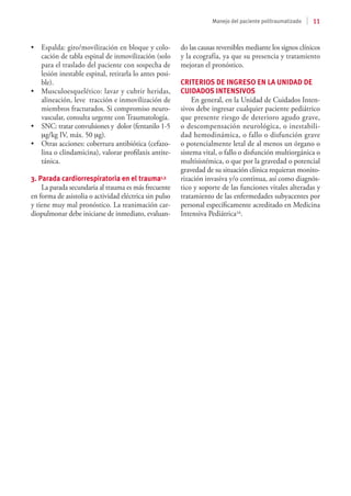 11
Manejo del paciente politraumatizado
•	 Espalda: giro/movilización en bloque y colo-
cación de tabla espinal de inmovilización (solo
para el traslado del paciente con sospecha de
lesión inestable espinal, retirarla lo antes posi-
ble).
•	 Musculoesquelético: lavar y cubrir heridas,
alineación, leve tracción e inmovilización de
miembros fracturados. Si compromiso neuro-
vascular, consulta urgente con Traumatología.
•	 SNC: tratar convulsiones y dolor (fentanilo 1-5
mg/kg IV, máx. 50 mg).
•	 Otras acciones: cobertura antibiótica (cefazo-
lina o clindamicina), valorar profilaxis antite-
tánica.
3. Parada cardiorrespiratoria en el trauma1,3
La parada secundaria al trauma es más frecuente
en forma de asistolia o actividad eléctrica sin pulso
y tiene muy mal pronóstico. La reanimación car-
diopulmonar debe iniciarse de inmediato, evaluan-
do las causas reversibles mediante los signos clínicos
y la ecografía, ya que su presencia y tratamiento
mejoran el pronóstico.
CRITERIOS DE INGRESO EN LA UNIDAD DE
CUIDADOS INTENSIVOS
En general, en la Unidad de Cuidados Inten-
sivos debe ingresar cualquier paciente pediátrico
que presente riesgo de deterioro agudo grave,
o descompensación neurológica, o inestabili-
dad hemodinámica, o fallo o disfunción grave
o potencialmente letal de al menos un órgano o
sistema vital, o fallo o disfunción multiorgánica o
multisistémica, o que por la gravedad o potencial
gravedad de su situación clínica requieran monito-
rización invasiva y/o continua, así como diagnós-
tico y soporte de las funciones vitales alteradas y
tratamiento de las enfermedades subyacentes por
personal específicamente acreditado en Medicina
Intensiva Pediátrica16.
 
