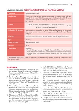 15
Manejo del paciente politraumatizado
Dimensión Seguridad. Efectividad
Justificación Una fractura abierta es una herida contaminada; se considera como infectada
después de 12 horas. Toda fractura abierta es indicación de inicio de trata-
miento antibiótico aunque el tiempo de intervención sea inferior a
las 12 horas
Fórmula 	 Nº de pacientes con fractura abierta y cobertura antibiótica
	 	 x 100
	 Nº de pacientes con fractura abierta
Explicación de términos Fractura abierta: toda lesión en la que el foco de fractura está en comunica-
ción con el exterior por una solución de continuidad entre la piel y el resto
de tejidos
Población Pacientes que consultan con fractura abierta, durante el período revisado
Tipo Proceso
Fuente de datos Documentación clínica
Estándar 100%
Comentarios Bibliografía
1.	Poole D, Chieregato A, Langer M, Viaggi B, Cingolani E, Malacarne P et al. Systematic
review of the literature and evidence-based recommendations for antibiotic prophylaxis
in trauma: results from an Italian consensus of experts. PLoS One. 2014;20, 9(11):
e113676.
*Indicadores de calidad SEUP. Grupo de Trabajo de Calidad y Seguridad. Sociedad Española de Urgencias de Pedia-
tría. Revisión 2018.
NOMBRE DEL INDICADOR: COBERTURA ANTIBIÓTICA EN LAS FRACTURAS ABIERTAS
BIBLIOGRAFÍA
1.	 American College of Surgeons Committee on Trau-
ma. Advanced Trauma Life Support (ATLS) Student
Course Manual, 9th ed, American College of Sur-
geons, Chicago 2012.
2.	 Lavoie M, Nance ML. Approach to the injured
child. In: Fleisher and Ludwig’sTextbook of Pediatric
Emergency Medicine, 7th ed, Shaw KN, Bachur RG
(Eds), Lippincott Williams & Wilkins, Philadelphia
2016. p.9.
3.	 Civantos E, López-Herce J, Manrique I, Rey C,
Rodriguez A. Traumatismo pediátrico grave. En:
Manual del curso de reanimación cardiopulmonar
básica y avanzada pediátrica. Guías del ERC. 5ª edi-
ción. Madrid: 2018. p. 165-192.
4.	 Management of shock. In: Pediatric Advanced Life
Support Provider Manual.Chameides L, Samson
RA, Schexnayder SM, Hazinski MF (Eds), Ameri-
can Heart Association, Subcommittee on Pediatric
Resuscitation, Dallas 2011. p.85.
5.	 Stafford PW, Blinman TA, Nance ML. Practical
points in evaluation and resuscitation of the injured
child. Surg Clin North Am. 2002;82:273.
6.	 Shlamovitz GZ, Mower WR, Bergman J, et al. Poor
test characteristics for the digital rectal examina-
tion in trauma patients. Ann Emerg Med. 2007;50:
25.
7.	 Ahl R, Riddez L, Mohseni S. Digital rectal exa-
mination for initial assessment of the multi-inju-
red patient: Can we depend on it? Ann Med Surg
(Lond). 2016; 9:77.
8.	 Holmes JF, Sokolove PE, Brant WE. Identification
of children with intra-abdominal injuries after blunt
trauma. Ann Emerg Med. 2002; 39:500.
9.	 Schonfeld D, Lee LK. Blunt abdominal trauma in
children. Curr Opin Pediatr. 2012;24:314.
10.	Levy JA, Bachur RG. Bedside ultrasound in the
pediatric emergency department. Curr Opin Pediatr.
2008;20:235.
 