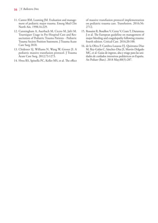 16 Y. Ballestero Díez
11.	Cantor RM, Leaming JM. Evaluation and manage-
ment of pediatric major trauma. Emerg Med Clin
North Am. 1998;16:229.
12.	Cunningham A, Auerbach M, Cicero M, Jafri M.
Tourniquet Usage in Pre-Hospital Care and Res-
uscitation of Pediatric Trauma Patients - Pediatric
Trauma Society Position Statement. J Trauma Acute
Care Surg 2018.
13.	Chidester SJ, Williams N, Wang W, Groner JI. A
pediatric massive transfusion protocol. J Trauma
Acute Care Surg. 2012;73:1273.
14.	Hwu RS, Spinella PC, Keller MS, et al. The effect
of massive transfusion protocol implementation
on pediatric trauma care. Transfusion. 2016;56:
2712.
15.	Rossaint R, Bouillon V, Cerny V, CoatsT, Duranteau
J et al. The European guideline on management of
major bleeding and coagulopathy following trauma:
fourth edition. Critical Care. 2016;20:100.
16.	de la Oliva P, Cambra-Lasaosa FJ, Quintana-Díaz
M, Rey-Galán C, Sánchez-Díaz JI, Martín-Delgado
MC, et al. Guías de ingreso, alta y triage para las uni-
dades de cuidados intensivos pediátricos en España.
An Pediatr (Barc). 2018 May;88(5):287.
 
