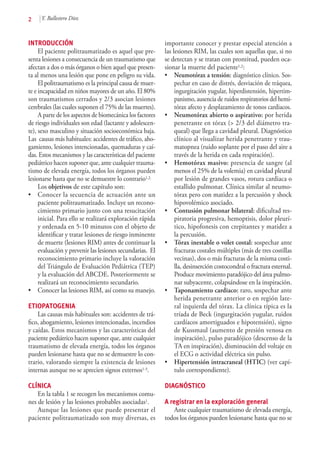 2 Y. Ballestero Díez
INTRODUCCIÓN
El paciente politraumatizado es aquel que pre-
senta lesiones a consecuencia de un traumatismo que
afectan a dos o más órganos o bien aquel que presen-
ta al menos una lesión que pone en peligro su vida.
El politraumatismo es la principal causa de muer-
te e incapacidad en niños mayores de un año. El 80%
son traumatismos cerrados y 2/3 asocian lesiones
cerebrales (las cuales suponen el 75% de las muertes).
A parte de los aspectos de biomecánica los factores
de riesgo individuales son edad (lactante y adolescen-
te), sexo masculino y situación socioeconómica baja.
Las causas más habituales: accidentes de tráfico, aho-
gamiento, lesiones intencionadas, quemaduras y caí-
das. Estos mecanismos y las características del paciente
pediátrico hacen suponer que, ante cualquier trauma-
tismo de elevada energía, todos los órganos pueden
lesionarse hasta que no se demuestre lo contrario1,2.
Los objetivos de este capítulo son:
•	 Conocer la secuencia de actuación ante un
paciente politraumatizado. Incluye un recono-
cimiento primario junto con una resucitación
inicial. Para ello se realizará exploración rápida
y ordenada en 5-10 minutos con el objeto de
identificar y tratar lesiones de riesgo inminente
de muerte (lesiones RIM) antes de continuar la
evaluación y prevenir las lesiones secundarias. El
reconocimiento primario incluye la valoración
del Triángulo de Evaluación Pediátrica (TEP)
y la evaluación del ABCDE. Posteriormente se
realizará un reconocimiento secundario.
•	 Conocer las lesiones RIM, así como su manejo.
ETIOPATOGENIA
Las causas más habituales son: accidentes de trá-
fico, ahogamiento, lesiones intencionadas, incendios
y caídas. Estos mecanismos y las características del
paciente pediátrico hacen suponer que, ante cualquier
traumatismo de elevada energía, todos los órganos
pueden lesionarse hasta que no se demuestre lo con-
trario, valorando siempre la existencia de lesiones
internas aunque no se aprecien signos externos1-3.
CLÍNICA
En la tabla 1 se recogen los mecanismos comu-
nes de lesión y las lesiones probables asociadas1.
Aunque las lesiones que puede presentar el
paciente politraumatizado son muy diversas, es
importante conocer y prestar especial atención a
las lesiones RIM, las cuales son aquellas que, si no
se detectan y se tratan con prontitud, pueden oca-
sionar la muerte del paciente1,2:
•	 Neumotórax a tensión: diagnóstico clínico. Sos-
pechar en caso de distrés, desviación de tráquea,
ingurgitación yugular, hiperdistensión, hipertim-
panismo, ausencia de ruidos respiratorios del hemi-
tórax afecto y desplazamiento de tonos cardiacos.
•	 Neumotórax abierto o aspirativo: por herida
penetrante en tórax (> 2/3 del diámetro tra-
queal) que llega a cavidad pleural. Diagnóstico
clínico al visualizar herida penetrante y trau-
matopnea (ruido soplante por el paso del aire a
través de la herida en cada respiración).
•	 Hemotórax masivo: presencia de sangre (al
menos el 25% de la volemia) en cavidad pleural
por lesión de grandes vasos, rotura cardiaca o
estallido pulmonar. Clínica similar al neumo-
tórax pero con matidez a la percusión y shock
hipovolémico asociado.
•	 Contusión pulmonar bilateral: dificultad res-
piratoria progresiva, hemoptisis, dolor pleurí-
tico, hipofonesis con crepitantes y matidez a
la percusión.
•	 Tórax inestable o volet costal: sospechar ante
fracturas costales múltiples (más de tres costillas
vecinas), dos o más fracturas de la misma costi-
lla, desinserción costocondral o fractura esternal.
Produce movimiento paradójico del área pulmo-
nar subyacente, colapsándose en la inspiración.
•	 Taponamiento cardiaco: raro, sospechar ante
herida penetrante anterior o en región late-
ral izquierda del tórax. La clínica típica es la
tríada de Beck (ingurgitación yugular, ruidos
cardíacos amortiguados e hipotensión), signo
de Kussmaul (aumento de presión venosa en
inspiración), pulso paradójico (descenso de la
TA en inspiración), disminución del voltaje en
el ECG o actividad eléctrica sin pulso.
•	 Hipertensión intracraneal (HTIC) (ver capí-
tulo correspondiente).
DIAGNÓSTICO
A registrar en la exploración general
Ante cualquier traumatismo de elevada energía,
todos los órganos pueden lesionarse hasta que no se
 