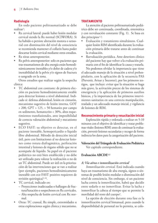 6 Y. Ballestero Díez
Radiología
En todo paciente politraumatizado se debe
realizar1:
•	 Rx cervical lateral: puede haber lesión medular
cervical siendo la Rx normal (SCIWORA). Si
ha habido o persiste alteración motora o senso-
rial con disminución del nivel de consciencia
se recomienda mantener el collarín hasta poder
descartar lesión cervical mediante otros estudios.
•	Rx tórax anteroposterior.
•	 Rx pelvis anteroposterior: solo en pacientes que
tras traumatismos de alta energía están hemodi-
námicamente inestables y/o dolor de cadera y/o
inestabilidad de la pelvis y/o signos de fractura
o sangrado en la zona.
Otros estudios que realizar según la sospecha
clínica:
•	 TC abdominal con contraste: de primera elec-
ción en paciente hemodinámicamente estable
para detectar lesiones a nivel abdominal. Indi-
cado si: defensa abdominal, lesión en cinturón,
mecanismo sugestivo de lesión interna, GOT
> 200, GPT > 125, > 50 hematíes por campo
en sedimento, hematocrito < 30%, altos reque-
rimientos transfusionales, ante imposibilidad
de correcta valoración abdominal y mecanismo
sugestivo.
•	 ECO FAST: su objetivo es detectar, en el
paciente inestable, hemopericardio o líquido
libre abdominal. Método de detección inicial
útil, pero con limitaciones al no detectar lesio-
nes como rotura diafragmática, perforación
intestinal y lesiones de órgano sólido que no se
acompañe de líquido. Su papel en el paciente
pediátrico no está bien establecido y no debe
ser utilizado para valorar la realización o no de
un TC abdominal. Puede ser útil en la prioriza-
ción de las intervenciones que se van a realizar
(por ejemplo, pacientes hemodinámicamente
inestable con eco FAST positivo requieren de
revisión quirúrgica)5,10.
•	 TC cervical, indicado en:
–	Proyecciones inadecuadas o hallazgos de frac-
tura/luxación o sospechosos en Rx cervicales.
–	Alta sospecha de lesión cervical con Rx nor-
mal.
•	 Otras: TC craneal, Rx simple, extremidades u
otras exploraciones según clínica y mecanismo.
TRATAMIENTO
La atención al paciente politraumatizado pediá-
trico debe ser continuada, coordinada, sistemática
y con reevaluación constante (Fig. 1). Se basa en
dos principios1,2:
•	 Evaluación y tratamiento simultáneos. Cual-
quier lesión RIM identificada durante la evalua-
ción primaria debe tratarse antes de continuar
la evaluación.
•	 Reevaluación periódica. Ante deterioro clínico
del paciente hay que volver a la evaluación pri-
maria con el fin de identificar la causa y tratarla.
No podemos olvidar la importancia que tiene
el adecuado manejo de la situación a nivel prehos-
pitalario, con la aplicación de la secuencia PAS
(Prevenir, Avisar y Socorrer), por los primeros tes-
tigos, que incluye: evitar que la situación se haga
más grave, la activación precoz de los sistemas de
emergencia y la aplicación de primeros auxilios
básicos, y la importancia de los primeros intervi-
nientes sanitarios en una correcta manipulación,
traslado y un adecuado manejo inicial, y vigilancia
de lesiones de RIM.
Reconocimiento primario y resucitación inicial
Exploración rápida y ordenada a realizar en 5-10
minutos con el objetivo de identificar y tratar proble-
mas vitales (lesiones RIM) antes de continuar la evalua-
ción, prevenir lesiones secundarias y recoger de forma
indirecta los datos para la categorización del paciente.
Valoración delTriángulo de Evaluación Pediátrica
Ver capítulo correspondiente.
Evaluación ABCDE1,2
A: Vía aérea e inmovilización cervical
Inmovilización cervical. Está indicada cuando
haya un traumatismo de alta energía, signos o sín-
tomas de posible lesión medular o disminución del
nivel de consciencia. Sin embargo, si un paciente
lucha contra la inmovilización, habrá que decidir
entre sedarlo o no inmovilizar. Evitar la lucha e
inmovilizar la cabeza al tiempo que se permite la
movilidad del resto del cuerpo3.
La opción de elección durante esta fase es la
inmovilización cervical bimanual, pero cuando la
disponibilidad de personal no lo permita, se colo-
 