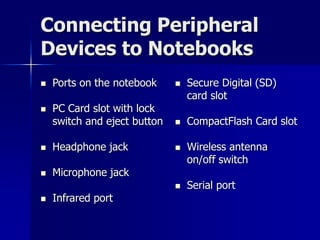 Connecting Peripheral 
Devices to Notebooks 
 Ports on the notebook 
 PC Card slot with lock 
switch and eject button 
 Headphone jack 
 Microphone jack 
 Infrared port 
 Secure Digital (SD) 
card slot 
 CompactFlash Card slot 
 Wireless antenna 
on/off switch 
 Serial port 
 