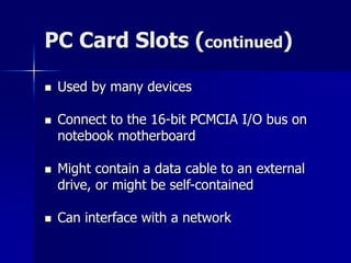 PC Card Slots (continued) 
 Used by many devices 
 Connect to the 16-bit PCMCIA I/O bus on 
notebook motherboard 
 Might contain a data cable to an external 
drive, or might be self-contained 
 Can interface with a network 
 