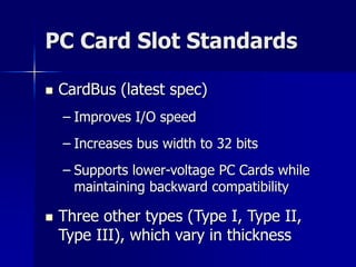 PC Card Slot Standards 
 CardBus (latest spec) 
– Improves I/O speed 
– Increases bus width to 32 bits 
– Supports lower-voltage PC Cards while 
maintaining backward compatibility 
 Three other types (Type I, Type II, 
Type III), which vary in thickness 
 