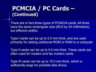 PCMCIA / PC Cards – 
(Continued) 
There are in fact three types of PCMCIA cards. All three 
have the same rectangular size (85.6 by 54 millimeters), 
but different widths: 
Type I cards can be up to 3.3 mm thick, and are used 
primarily for adding additional ROM or RAM to a computer 
Type II cards can be up to 5.5 mm thick. These cards are 
often used for modem and fax modem cards 
Type III cards can be up to 10.5 mm thick, which is 
sufficiently large for portable disk drives 
 