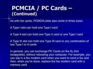 PCMCIA / PC Cards – 
(Continued) 
As with the cards, PCMCIA slots also come in three sizes: 
A Type I slot can hold one Type I card 
A Type II slot can hold one Type II card or one Type I card 
A Type III slot can hold one Type III card or any combination of 
two Type I or II cards 
In general, you can exchange PC Cards on the fly (hot 
swappable), without rebooting your computer. For example, you 
can slip in a fax modem card when you want to send a fax and 
then, when you're done, replace the fax modem card with a 
memory card 
 